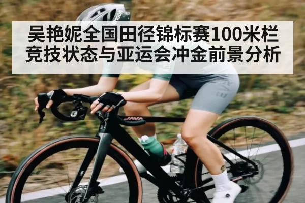 吴艳妮全国田径锦标赛100米栏竞技状态与亚运会冲金前景分析
